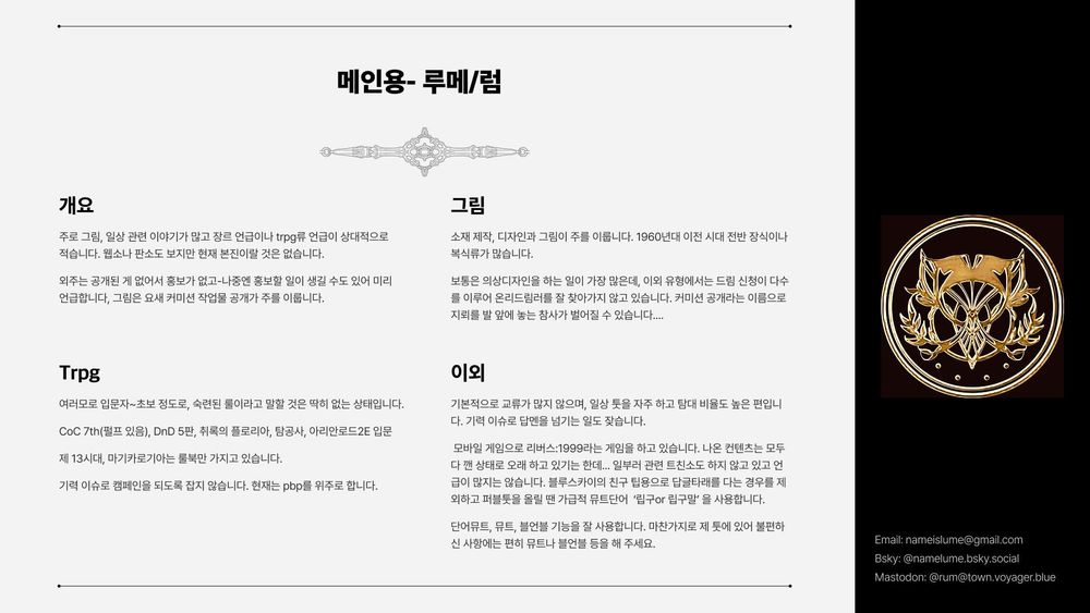 개요
주로 그림, 일상 관련 이야기가 많고 장르 언급이나 trpg류 언급이 상대적으로 적습니다. 웹소나 판소도 보지만 현재 본진이랄 것은 없습니다.
외주는 공개된 게 없어서 홍보가 없고-나중엔 홍보할 일이 생길 수도 있어 미리   언급합니다, 그림은 요새 커미션 작업물 공개가 주를 이룹니다.

Trpg
여러모로 입문자~초보 정도로, 숙련된 룰이라고 말할 것은 딱히 없는 상태입니다. 
CoC 7th(펄프 있음), DnD 5판, 취록의 플로리아, 탐공사, 아리안로드2E 입문
제 13시대, 마기카로기아는 룰북만 가지고 있습니다. 
기력 이슈로 캠페인을 되도록 잡지 않습니다. 현재는 pbp를 위주로 합니다.

그림
소재 제작, 디자인과 그림이 주를 이룹니다. 1960년대 이전 시대 전반 장식이나 복식류가 많습니다.
보통은 의상디자인을 하는 일이 가장 많은데, 이외 그림 커미션 유형에서 드림 신청이 다수를 이루어 온리드림러를 잘 찾아가지 않고 있습니다. 커미션 공개라는 이름으로 지뢰를 발 앞에 놓는 참사가 벌어질 수 있습니다....

이외
기본적으로 교류가 많지 않으며, 일상 툿을 자주 하고 탐대 비율도 높은 편입니다. 기력 이슈로 답멘을 넘기는 일도 잦습니다.
 모바일 게임으로 리버스:1999라는 게임을 하고 있습니다. 나온 컨텐츠는 모두 다 깬 상태로 오래 하고 있기는 한데... 일부러 관련 트친소도 하지 않고 있고 언급이 많지는 않습니다. 블루스카이의 친구 팁용으로 답글타래를 다는 경우를 제외하고 퍼블툿을 올릴 땐 가급적 뮤트단어  ‘립구or 립구말’ 을 사용합니다.
단어뮤트, 뮤트, 블언블 기능을 잘 사용합니다. 마찬가지로 제 툿에 있어 불편하신 사항에는 편히 뮤트나 블언블 등을 해 주세요.
