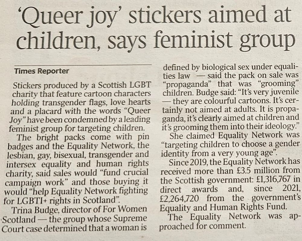 An image of newspaper article titled "'Queer joy' stickers aimed at children, says feminist group" reports on backlash from Trina Budge, director of For Women Scotland, who accused a Scottish LGBT charity of "grooming" children through cartoon stickers promoting messages of "Queer Joy." The stickers, which feature transgender flags, hearts, and affirming imagery, are sold to support the Equality Network’s campaign work for LGBTI+ rights. Budge’s inflammatory language, including labeling the stickers as "propaganda" and equating LGBT+ inclusion with grooming, echoes a harmful and widely discredited trope historically used to vilify queer communities.