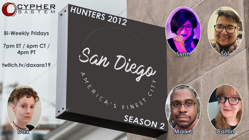 A blurred background, the clear foreground is a big grey sign that says San Diego: America’s Finest City. Top left of the words on the sign is the text “Hunters 2012” and bottom right is the text “Season 2”.

To the left of the sign, top left is the Cypher System logo. Underneath that are the words

Bi-weekly Fridays
7pm ET / 6pm CT / 4pm PT
Twitch.tv/daxara19

Below that is Dax’s profile picture with the word “Dax” underneath.

To the right of the sign are the four profile pictures of the cast. In the top row (left to right) are Lynn and Sol and in the second row are Mark J and Caitlin.
