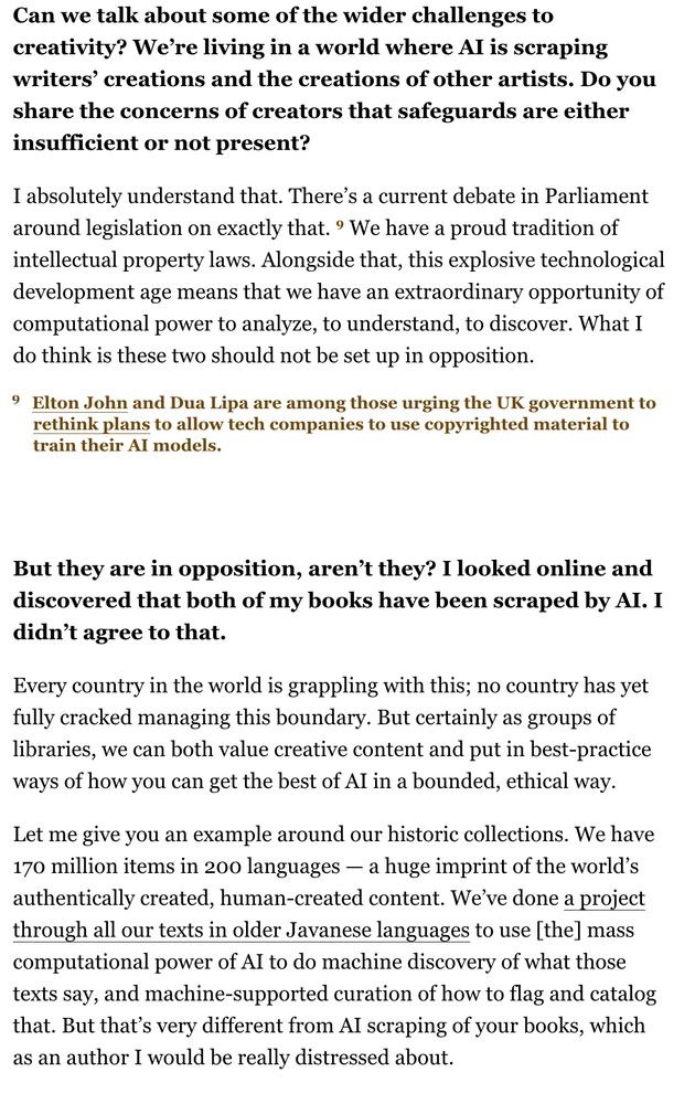 Can we talk about some of the wider challenges to creativity? We’re living in a world where AI is scraping writers’ creations and the creations of other artists. Do you share the concerns of creators that safeguards are either insufficient or not present?

I absolutely understand that. There’s a current debate in Parliament around legislation on exactly that. 9 We have a proud tradition of intellectual property laws. Alongside that, this explosive technological development age means that we have an extraordinary opportunity of computational power to analyze, to understand, to discover. What I do think is these two should not be set up in opposition.

footnote: 9 Elton John and Dua Lipa are among those urging the UK government to rethink plans to allow tech companies to use copyrighted material to train their AI models.

But they are in opposition, aren’t they? I looked online and discovered that both of my books have been scraped by AI. I didn’t agree to that.

Every country in the world is grappling with this; no country has yet fully cracked managing this boundary. But certainly as groups of libraries, we can both value creative content and put in best-practice ways of how you can get the best of AI in a bounded, ethical way.
Let me give you an example around our historic collections. We have 170 million items in 200 languages — a huge imprint of the world’s authentically created, human-created content. We’ve done a project through all our texts in older Javanese languages to use [the] mass computational power of AI to do machine discovery of what those texts say, and machine-supported curation of how to flag and catalog that. But that’s very different from AI scraping of your books, which as an author I would be really distressed about.
