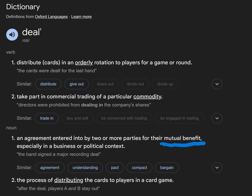 Shows definition of a deal:
1.  an agreement entered into by two or more parties for their mutual benefit especially in a business or political context.

 The "mutual benefit" part has been underlined.