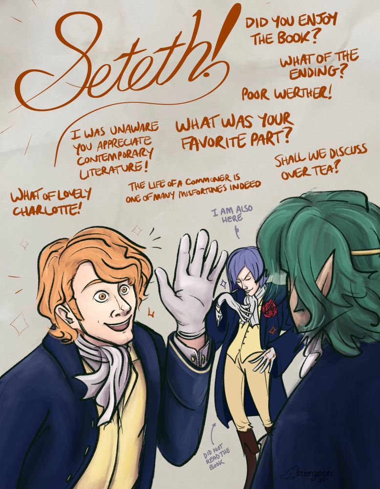seteth has been joined by ferdinand von aegir, who is wearing the exact same outfit as seteth. he is running up to seteth and waving, looking over the moon as he cheers โSETETH!โ he beams and gushes: โDid you enjoy the book? What of the ending? Poor Werther! I was unaware you appreciate contemporary literature! The life of a commoner is one of many misfortunes indeed. What of lovely Charlotte! What was your favorite part? Shall we discuss over tea?โ seteth, viewed from the back, is stiff and inexpressive. in the background stands lorenz, also wearing the same outfit. he is striking a pose and looking very pleased with himself as he says โI am also here.โ an arrow pointing at him says โdidnโt read the book.โ i guess he just enjoys the fashion
