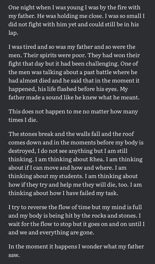 One night when I was young I was by the fire with my father. He was holding me close. I was so small I did not fight with him yet and could still be in his lap.

I was tired and so was my father and so were the men. Their spirits were poor. They had won their fight that day but it had been challenging. One of the men was talking about a past battle where he had almost died and he said that in the moment it happened, his life flashed before his eyes. My father made a sound like he knew what he meant.

This does not happen to me no matter how many times I die.

The stones break and the walls fall and the roof comes down and in the moments before my body is destroyed, I do not see anything but I am still thinking. I am thinking about Rhea. I am thinking about if I can move and how and where. I am thinking about my students. I am thinking about how if they try and help me they will die, too. I am thinking about how I have failed my task.

I try to reverse the flow of time but my mind is full and my body is being hit by the rocks and stones. I wait for the flow to stop but it goes on and on until I and we and everything are gone.

In the moment it happens I wonder what my father saw.