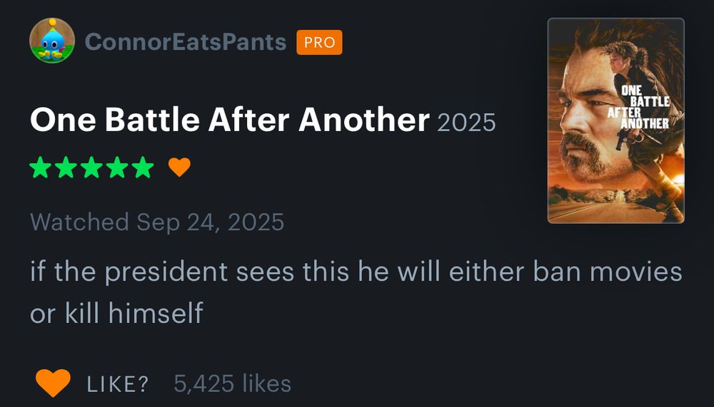 ConnorEatsPants
PRO
One Battle After Another 2025
*****
ONE
BATTLE
AFTER
NOTHER
Watched Sep 24, 2025
if the president sees this he will either ban movies or kill himself
•LIKE?
5,425 likes