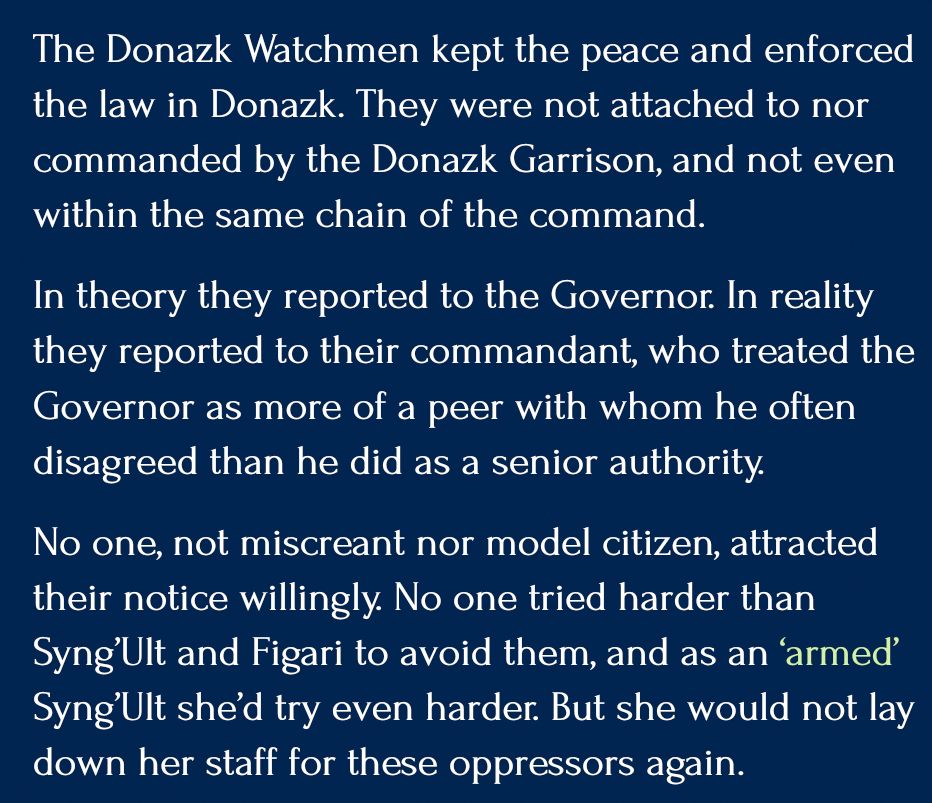 The Donazk Watchmen kept the peace and enforced the law in Donazk. They were not attached to nor commanded by the Donazk Garrison, and not even within the same chain of the command.

In theory they reported to the Governor. In reality they reported to their commandant, who treated the Governor as more of a peer with whom he often disagreed than he did as a senior authority.

No one, not miscreant nor model citizen, attracted their notice willingly. No one tried harder than Syng’Ult and Figari to avoid them, and as an ‘armed’ Syng’Ult she’d try even harder. But she would not lay down her staff for these oppressors again.