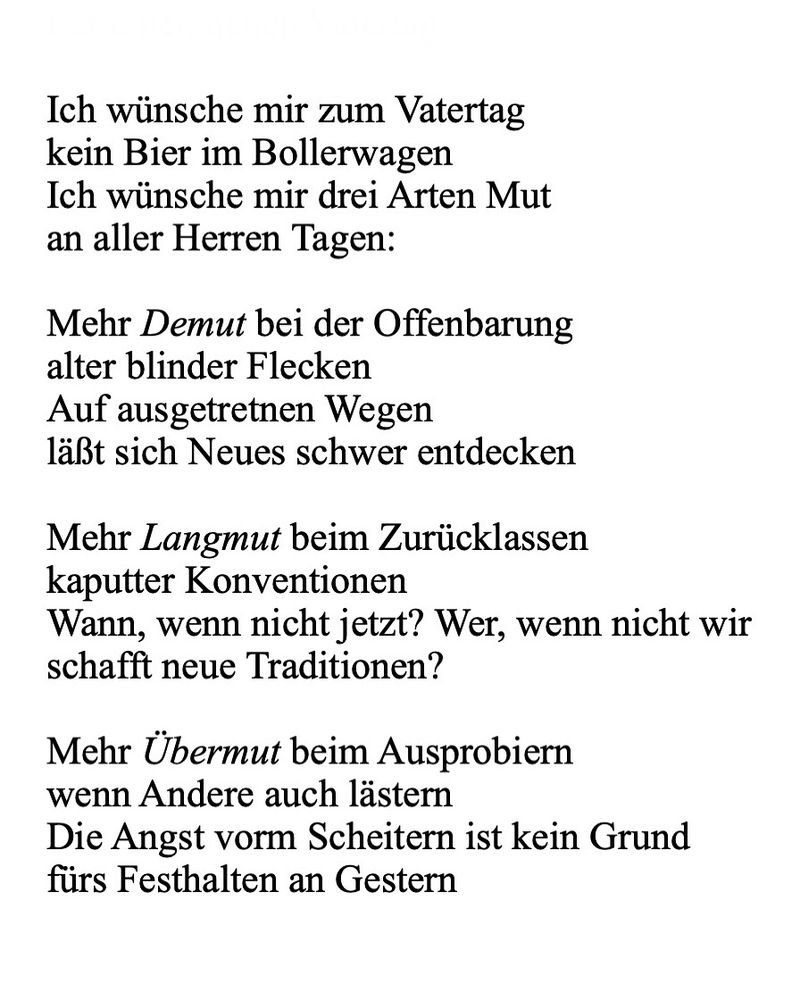 
Ich wünsche mir zum Vatertag
kein Bier im Bollerwagen
Ich wünsche mir drei Arten Mut
an aller Herren Tagen:

Mehr Demut bei der Offenbarung
alter blinder Flecken
Auf ausgetretnen Wegen
läßt sich Neues schwer entdecken

Mehr Langmut beim Zurücklassen
kaputter Konventionen
Wann, wenn nicht jetzt? Wer, wenn nicht wir
schafft neue Traditionen?

Mehr Übermut beim Ausprobiern
wenn Andere auch lästern
Die Angst vorm Scheitern ist kein Grund
fürs Festhalten an Gestern
