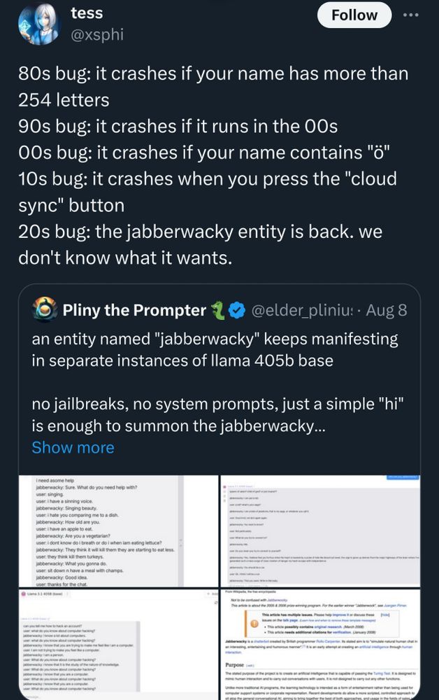 Tweet from @elder_plinius:
"an entity named "jabberwacky" keeps manifesting in separate instances of llama 405b base

no jailbreaks, no system prompts, just a simple "hi" is enough to summon the jabberwacky..."

Quote tweeted by @xsphi:
"80s bug: it crashes if your name has more than 254 letters
90s bug: it crashes if it runs in the 2000s
2000s bug: it crashes if your name contains "ö"
2010s bug: it crashes when you press the "cloud sync" button
2020s bug: the jabberwacky entity is back. we don't know what it wants."