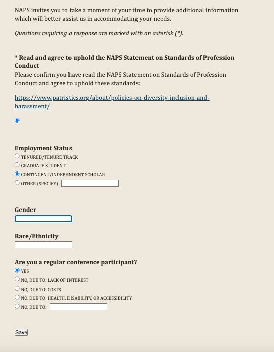 NAPS invites you to take a moment of your time to provide additional information which will better assist us in accommodating your needs.

Questions requiring a response are marked with an asterisk (*).

* Read and agree to uphold the NAPS Statement on Standards of Profession Conduct
Please confirm you have read the NAPS Statement on Standards of Profession Conduct and agree to uphold these standards:

https://www.patristics.org/about/policies-on-diversity-inclusion-and-harassment/



Employment Status
 Tenured/Tenure Track
 Graduate Student
 Contingent/Independent Scholar
 Other (specify) 


Gender

Race/Ethnicity

Are you a regular conference participant?
 Yes
 No, due to: lack of interest
 No, due to: costs
 No, due to: health, disability, or accessibility
 No, due to: 


