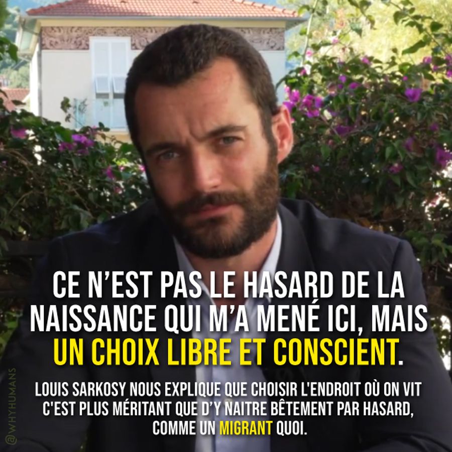 "Ce n’est pas le hasard de la naissance qui m’a mené ici, mais un choix libre et conscient."
Louis Sarkosy nous explique que choisir l'endroit où on vit c'est plus méritant que d'y naitre bêtement par hasard, comme un migrant quoi.