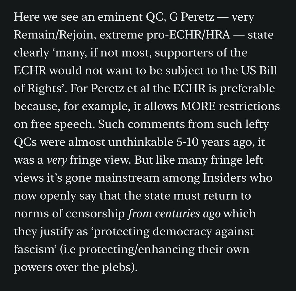 Here we see an eminent QC, G Peretz - very Remain/Rejoin, extreme pro-ECHR/HRA - state clearly 'many, if not most, supporters of the ECHR would not want to be subject to the US Bill of Rights'. For Peretz et al the ECHR is preferable because, for example, it allows MORE restrictions on free speech. Such comments from such lefty QCs were almost unthinkable 5-10 years ago, it was a very fringe view. But like many fringe left views it's gone mainstream among Insiders who now openly say that the state must return to norms of censorship from centuries ago which they justify as 'protecting democracy against fascism' (i.e protecting/enhancing their own powers over the plebs).
