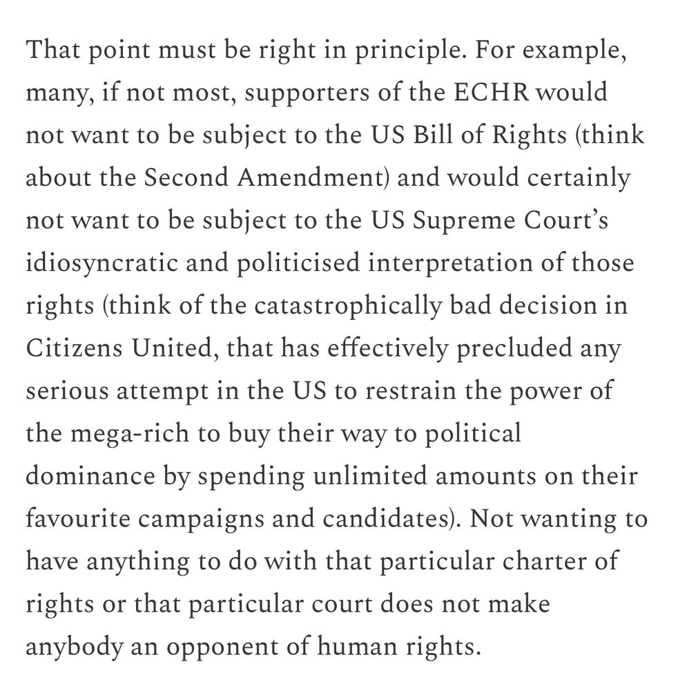 That point must be right in principle. For example, many, if not most, supporters of the ECHR would not want to be subject to the US Bill of Rights (think about the Second Amendment) and would certainly
not want to be subject to the US Supreme Court's idiosyncratic and politicised interpretation of those rights (think of the catastrophically bad decision in Citizens United, that has effectively precluded any serious attempt in the US to restrain the power of the mega-rich to buy their way to political dominance by spending unlimited amounts on their favourite campaigns and candidates). Not wanting to have anything to do with that particular charter of rights or that particular court does not make anybody an opponent of human rights.