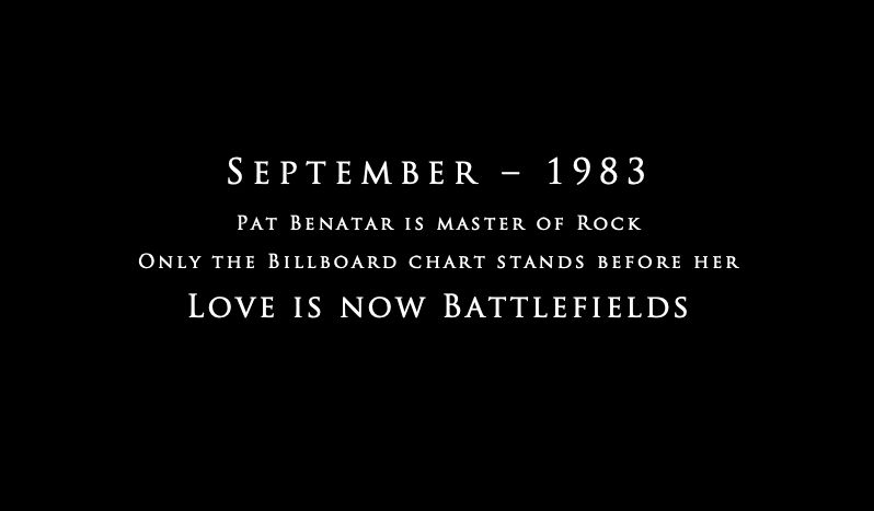 In the style of the intro to Master and Commander:

September – 1983
Pat Benatar is master of Rock
Only the Billboard chart stands before her
Love is now Battlefields
