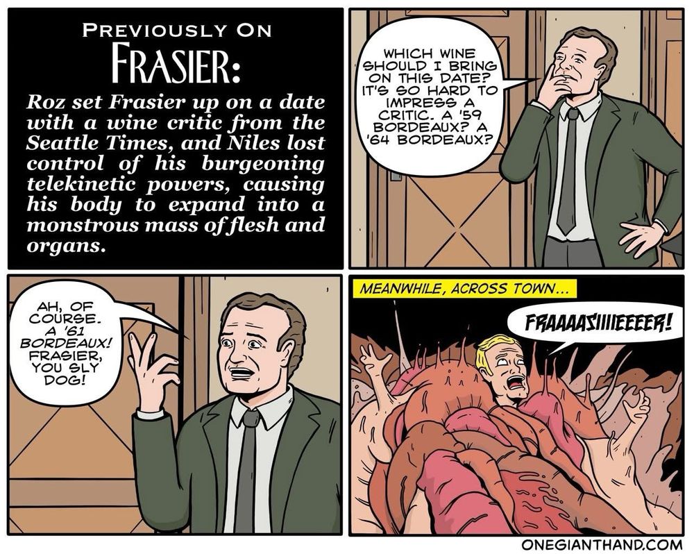 PREVIOUSLY ON FRASIER:
Roz set Frasier up on a date with a wine critic from the Seattle Times, and Niles lost control of his burgeoning telekinetic powers, causing his body to expand into a monstrous mass of flesh and organs.

WHICH WINE
SHOULD I BRING
ON THIS DATE?
IT'S SO HARD TO IMPRESS A CRITIC. A '59
BORDEAUX? A
'64 BORDEAUX?

AH, OF COURSE.
A '61
BORDEAUX!
FRASIER, YOU SLY DOG!

MEANWHILE, ACROSS TOWN...
FRAAAAS IIIEEEER!