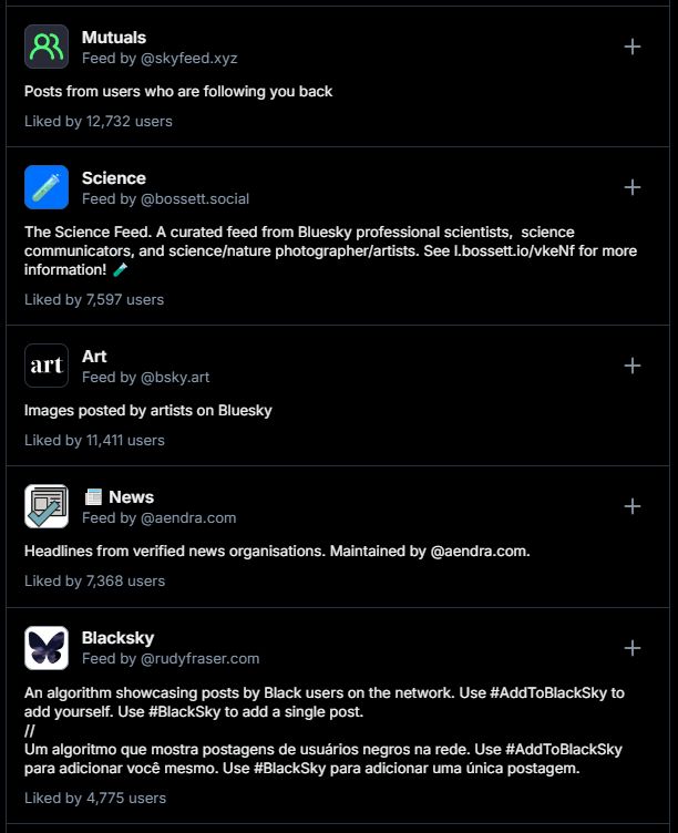 Screenshot of feeds you can add to your timeline:

Mutuals
Feed by ‪@skyfeed.xyz‬

Posts from users who are following you back
Liked by 12,732 users

Science
Feed by ‪@bossett.social‬

The Science Feed. A curated feed from Bluesky professional scientists,  science communicators, and science/nature photographer/artists. See l.bossett.io/vkeNf for more information!
Liked by 7,597 users

Art
Feed by ‪@bsky.art‬

Images posted by artists on Bluesky
Liked by 11,411 users

📰 News
Feed by ‪@aendra.com‬

Headlines from verified news organisations. Maintained by @aendra.com.
Liked by 7,368 users

Blacksky
Feed by ‪@rudyfraser.com‬

An algorithm showcasing posts by Black users on the network. Use #AddToBlackSky to add yourself. Use #BlackSky to add a single post.
//
Um algoritmo que mostra postagens de usuários negros na rede. Use #AddToBlackSky para adicionar você mesmo. Use #BlackSky para adicionar uma única postagem.