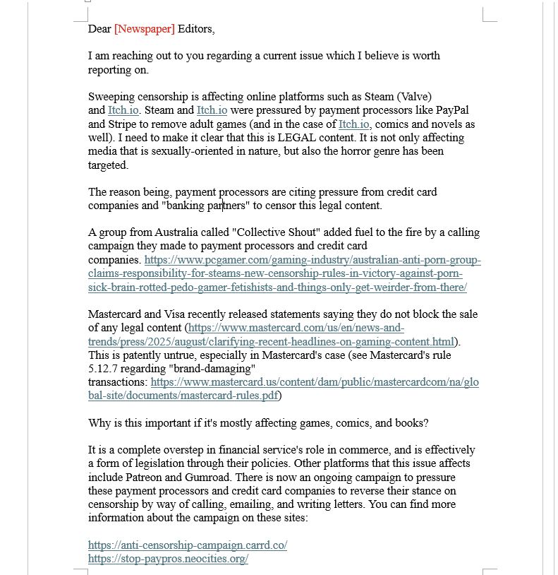 Dear [Newspaper] Editors,

I am reaching out to you regarding a current issue which I believe is worth reporting on.

Sweeping censorship is affecting online platforms such as Steam (Valve) and Itch.io. Steam and Itch.io were pressured by payment processors like PayPal and Stripe to remove adult games (and in the case of Itch.io, comics and novels as well). I need to make it clear that this is LEGAL content. It is not only affecting media that is sexually-oriented in nature, but also the horror genre has been targeted. 

The reason being, payment processors are citing pressure from credit card companies and "banking partners" to censor this legal content.

A group from Australia called "Collective Shout" added fuel to the fire by a calling campaign they made to payment processors and credit card companies. https://www.pcgamer.com/gaming-industry/australian-anti-porn-group-claims-responsibility-for-steams-new-censorship-rules-in-victory-against-porn-sick-brain-rotted-pedo-gamer-fetishists-and-things-only-get-weirder-from-there/

Mastercard and Visa recently released statements saying they do not block the sale of any legal content (https://www.mastercard.com/us/en/news-and-trends/press/2025/august/clarifying-recent-headlines-on-gaming-content.html). This is patently untrue, especially in Mastercard's case (see Mastercard's rule 5.12.7 regarding "brand-damaging" transactions: https://www.mastercard.us/content/dam/public/mastercardcom/na/global-site/documents/mastercard-rules.pdf)

Why is this important if it's mostly affecting games, comics, and books?

It is a complete overstep in financial service's role in commerce, and is effectively a form of legislation through their policies. Other platforms that this issue affects include Patreon and Gumroad. There is now an ongoing campaign to pressure these payment processors and credit card companies to reverse their stance on censorship by way of calling, emailing, and writing letters.