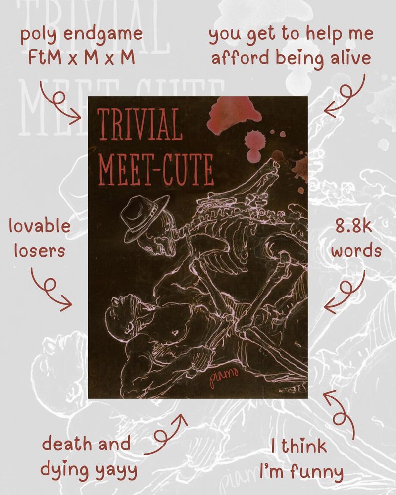 One of those book advertising graphics with the arrows pointing to the cover. The cover says the title "Trivial Meet-cute" and has a skeleton with a fedora wrestling a man to the ground. The arrows read as follows:

1) Poly endgame FtM x M x M
2) You get to help me afford being alive
3) Lovable losers
4) 8.8k words
5) Death and dying yay
6) I think I'm funny