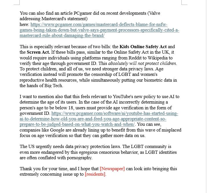 You can find more information about the campaign on these sites: 

https://anti-censorship-campaign.carrd.co/
https://stop-paypros.neocities.org/

You can also find an article PCgamer did on recent developments (Valve addressing Mastercard's statement) here: https://www.pcgamer.com/games/mastercard-deflects-blame-for-nsfw-games-being-taken-down-but-valve-says-payment-processors-specifically-cited-a-mastercard-rule-about-damaging-the-brand/

This is especially relevant because of two bills: the Kids Online Safety Act and the Screen Act. If these bills pass, similar to the Online Safety Act in the UK, it would require individuals using platforms ranging from Reddit to Wikipedia to verify their age through government ID. This absolutely will not protect children. To protect children, and all of us, we need stronger data privacy laws. Age verification instead will promote the censorship of LGBT and women's reproductive health resources, while simultaneously putting our biometric data in the hands of Big Tech.

I want to mention also that this feels relevant to YouTube's new policy to use AI to determine the age of its users. In the case of the AI incorrectly determining a person's age to be below 18, users must provide age verification in the form of government ID. https://www.pcgamer.com/software/ai/youtube-has-started-using-ai-to-determine-how-old-you-are-and-feed-you-age-appropriate-content-so-prepare-to-be-judged-based-on-what-you-watch-and-when/. You can see, companies like Google are already lining up to benefit from this wave of misplaced focus on age verification so that they can gather more data on us.

The US urgently needs data privacy protection laws. The LGBT community is even more endangered by this egregious censorious behavior, as LGBT identities are often conflated with pornography. 

Thank you for your time, and I hope that [Newspaper] can look into bringing this extremely concerning issue up to [residents].