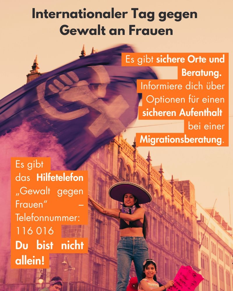 Internationaler Tag gegen Gewalt an Frauen
Es gibt sichere Orte und
Beratung•
Informiere dich über Optionen für einen sicheren Aufenthalt
bei einer
Migrationsberatung.
Es gibt das Hilfetelefon
„Gewalt gegen
Frauen"
Telefonnummer:
116 016
Du bist nicht allein!