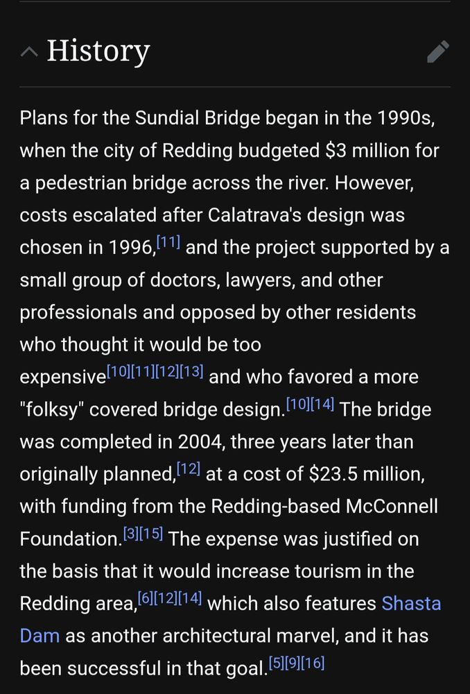 History

Plans for the Sundial Bridge began in the 1990s, when the city of Redding budgeted $3 million for a pedestrian bridge across the river. However, costs escalated after Calatrava's design was chosen in 1996, and the project supported by a small group of doctors, lawyers, and other professionals and opposed by other residents who thought it would be too expensive and who favored a more "folksy" covered bridge design. The bridge was completed in 2004, three years later than originally planned, at a cost of $23.5 million, with funding from the Redding-based McConnell Foundation. The expense was justified on the basis that it would increase tourism in the Redding area, which also features Shasta Dam as another architectural marvel, and it has been successful in that goal.