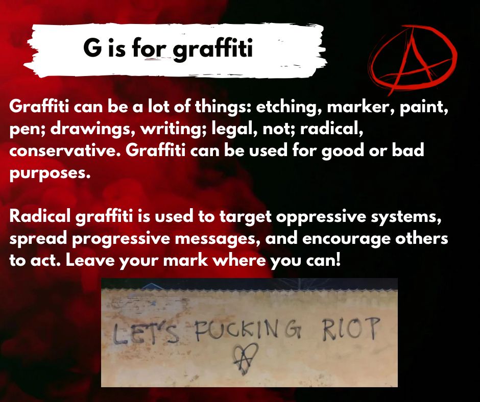 G is for graffiti

Graffiti can be a lot of things: etching, marker, paint, pen; drawings, writing; legal, not; radical, 
conservative. Graffiti can be used for good or bad
purposes. 

Radical graffiti is used to target oppressive systems, 
spread progressive messages, and encourage others 
to act. Leave your mark where you can! 