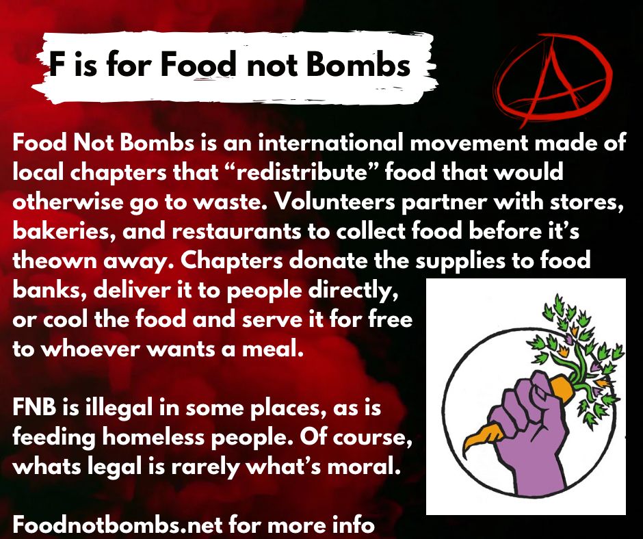 F is for Food Not Bombs

Food Not Bombs is an international movement made of
local chapters that “redistribute” food that would
otherwise go to waste. Volunteers partner with stores, 
bakeries, and restaurants to collect food before it’s 
theown away. Chapters donate the supplies to food 
banks, deliver it to people directly,
or cool the food and serve it for free
to whoever wants a meal. 

FNB is illegal in some places, as is 
feeding homeless people. Of course,
whats legal is rarely what’s moral. 

Foodnotbombs.net for more info  