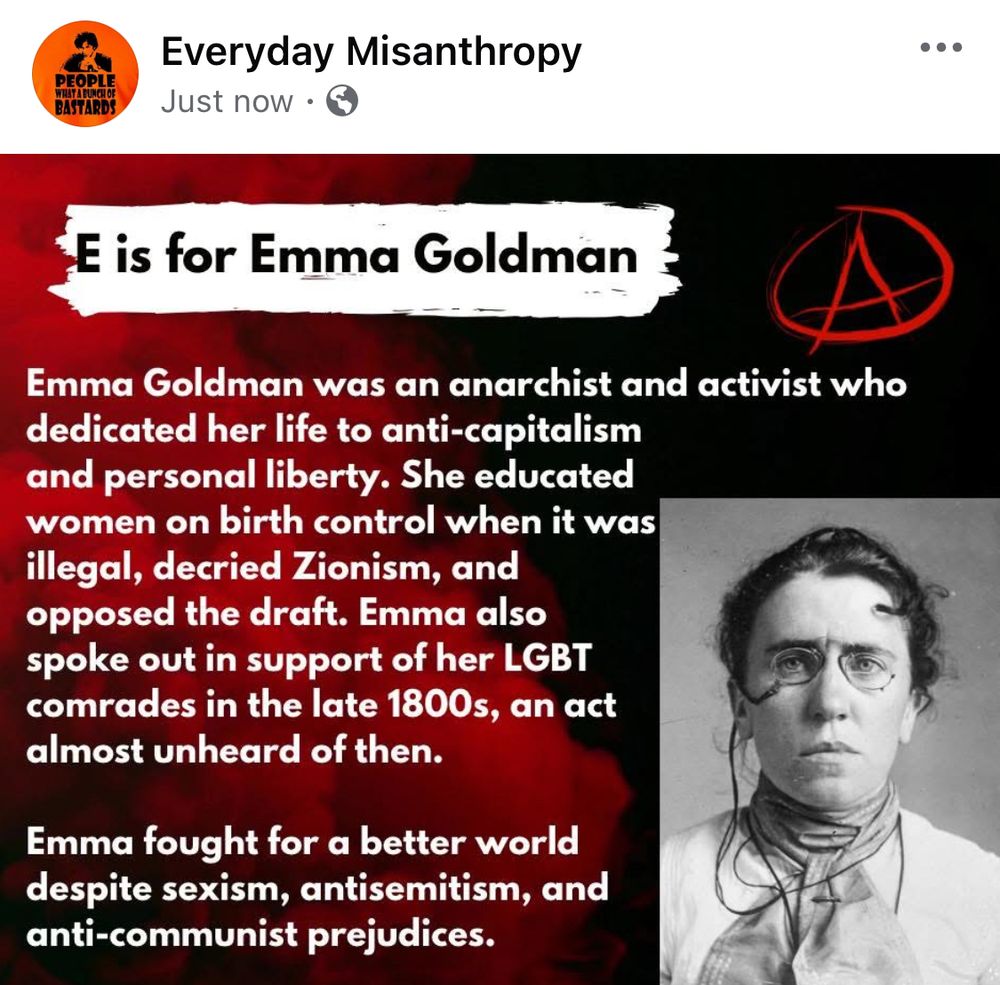 E is for Emma Goldman 

Emma Goldman was an anarchist and activist who dedicated her life to anti-capitalism and personal liberty. She educated women on birth control when it was illegal, decried Zionism, and opposed the draft. Emma also spoke out in support of her LGBT comrades in the late 1800s, an act almost unheard of then. 

Emma fought for a better world despite sexism, antisemitism, and anti-communist prejudices.  