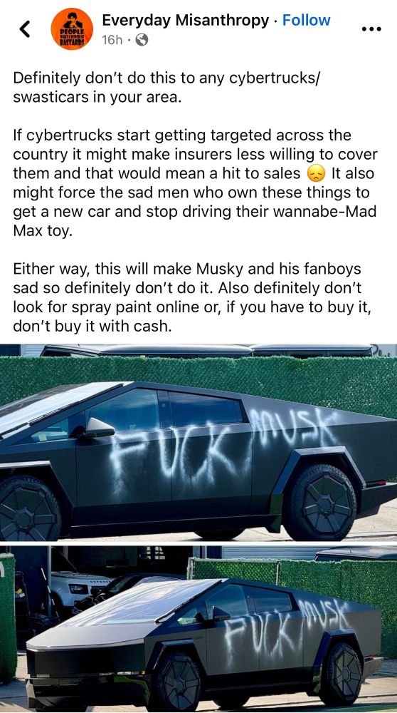Text: Definitely don’t do this to any cybertrucks/swasticars in your area. 

If cybertrucks start getting targeted across the country it might make insurers less willing to cover them and that would mean a hit to sales 😞 It also might force the sad men who own these things to get a new car and stop driving their wannabe-Mad Max toy. 

Either way, this will make Musky and his fanboys sad so definitely don’t do it. Also definitely don’t look for spray paint online or, if you have to buy it, don’t buy it with cash.

Image is two views of a gray cyber truck with “fuck musk” sprayed on the side in white paint. 

Original content is from a Facebook page called Everyday Misanthropy. 