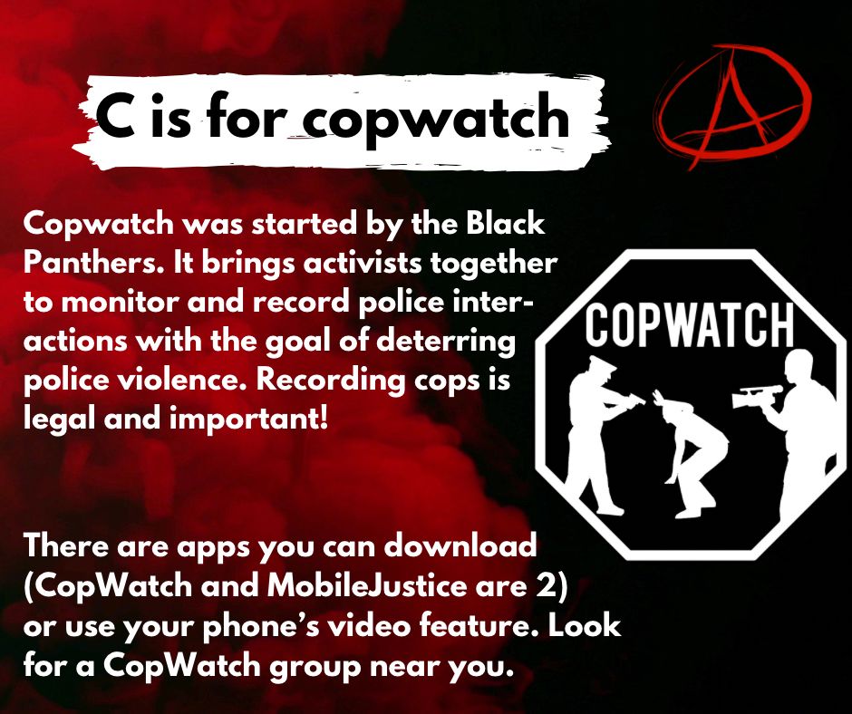 Copwatch was started by the Black 
Panthers. It brings activists together 
to monitor and record police inter-
actions with the goal of deterring 
police violence. Recording cops is
legal and important! 


There are apps you can download 
(CopWatch and MobileJustice are 2) 
or use your phone’s video feature. Look
for a CopWatch group near you.  