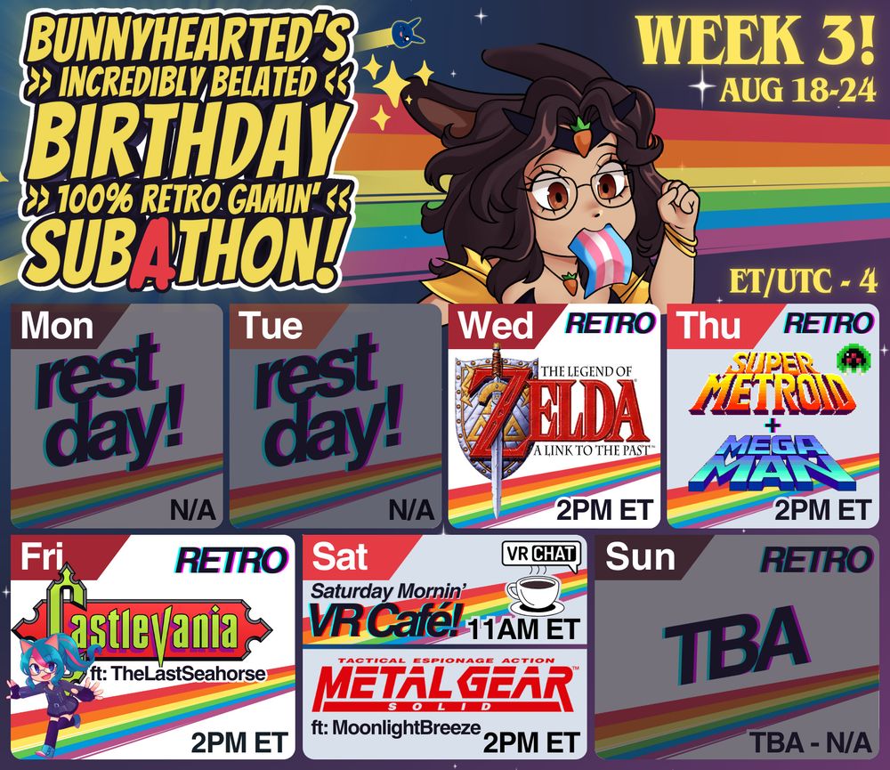 Bunnyhearted's incredibly belated birthday 100% retro gamin' subathon! Week 3, aug 18 to 24th. Features bunnyhearted - a white retro anime bunnygirl villain vtuber with brown floofy hair, glasses, and a cool slime on her head - running in cartoon form with a trans pride flag in her mouth like it's toast. Below her is the calendar, which features:

Wed // The Legend of Zelda: A Link to the Past // 2pm
Thu // Super Metroid + Megaman! // 2pm
Fri // Castlevania Day ~ ft the last seahorse partway through!// 2pm
Sat // Café (VRC), Metal Gear Solid ~ ft moonlight breeze 💕// 11am, 2pm
Sun // TBA // TBA
(ET/utc-4)