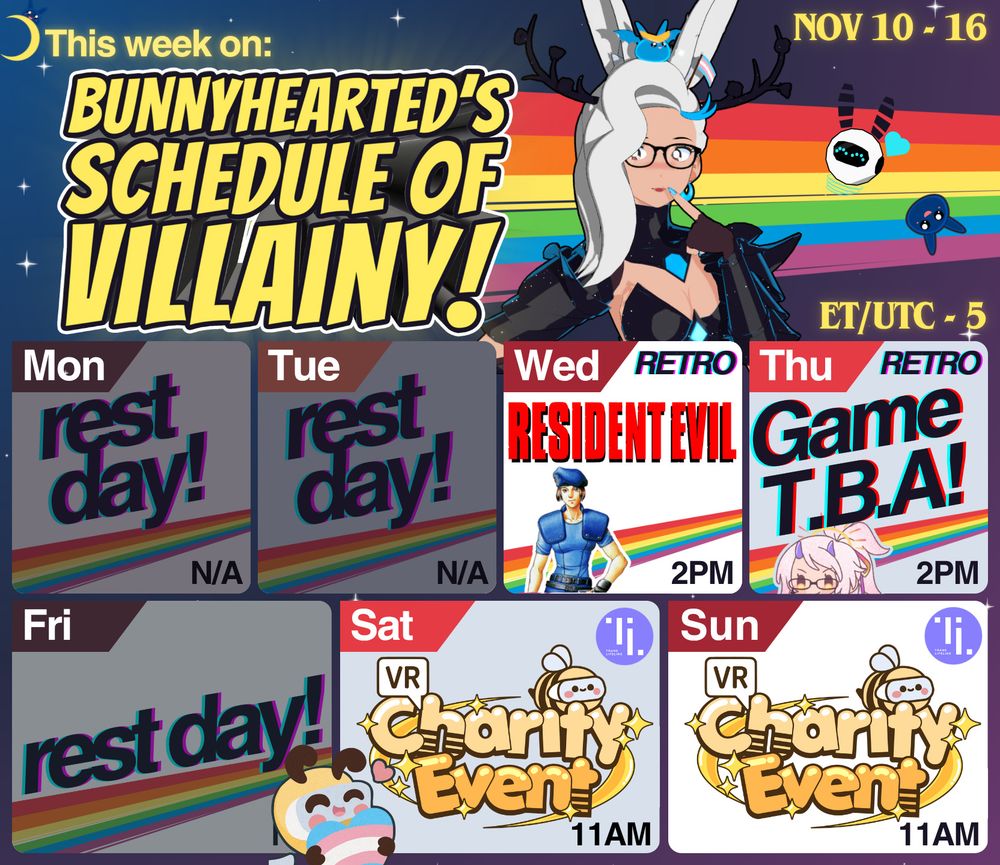 This week on Bunnyhearted's Schedule of Villainy! Nov 04 - 09. Features bunnyhearted - a white retro anime bunnygirl villain vtuber with floofy hair, glasses, and a cool slime on her head - in a silly and thoughtful post in her solstice/ice queen outfit (with black and blue armour and white hair. She in front of a rainbow and a starry sky. Below her is the calendar, which features:

☣️ Wed // Resident Evil // 2pm
🐍 Thu // Metal Gear Solid // 2pm
☕ Sat // VR Café at the charity event?? // 11am
😮 Sun // Charity Event Day 2! // 11am
(ET/utc-5)