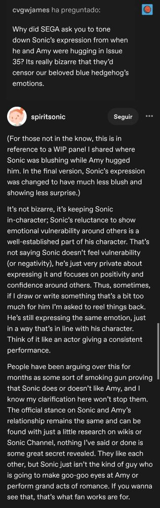 Ask: Why did SEGA ask you to tone down Sonic’s expression from when he and Amy were hugging in Issue 35? Its really bizarre that they’d censor our beloved blue hedgehog’s emotions.

Answer: (For those not in the know, this is in reference to a WIP panel I shared where Sonic was blushing while Amy hugged him. In the final version, Sonic’s expression was changed to have much less blush and showing less surprise.)

It’s not bizarre, it’s keeping Sonic in-character; Sonic’s reluctance to show emotional vulnerability around others is a well-established part of his character. That’s not saying Sonic doesn’t feel vulnerability (or negativity), he’s just very private about expressing it and focuses on positivity and confidence around others. Thus, sometimes, if I draw or write something that’s a bit too much for him I’m asked to reel things back. He’s still expressing the same emotion, just in a way that’s in line with his character. Think of it like an actor giving a consistent performance.

People have been arguing over this for months as some sort of smoking gun proving that Sonic does or doesn’t like Amy, and I know my clarification here won’t stop them. The official stance on Sonic and Amy’s relationship remains the same and can be found with just a little research on wikis or Sonic Channel, nothing I’ve said or done is some great secret revealed. They like each other, but Sonic just isn’t the kind of guy who is going to make goo-goo eyes at Amy or perform grand acts of romance. If you wanna see that, that’s what fan works are for.