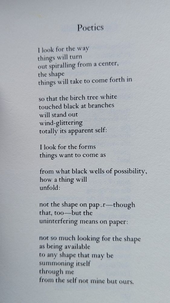 Text of a poem by a r ammons. 

Poetics

I look for the way things will turn out spiralling from a center, the shape things will take to come forth in

so that the birch tree white touched black at branches will stand out wind-glittering totally its apparent self:

I look for the forms things want to come as

from what black wells of possibility, how a thing will unfold:

not the shape on paper-though that, too-but the uninterfering means on paper:

not so much looking for the shape as being available to any shape that may be summoning itself through me from the self not mine but ours.


