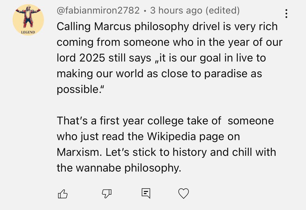  @fabianmiron2782 • 3 hours ago (edited) Calling Marcus philosophy drivel is very rich coming from someone who in the year of our lord 2025 still says „it is our goal in live to making our world as close to paradise as possible.