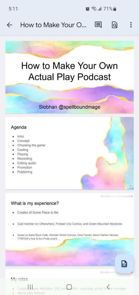 A screenshot from a slideshow editing software showing multiple slides with water color decals on them. The slides say How to Make Your Own Actual Play Podcast. Agenda Intro
Concept
Choosing the game
Casting
Playing
Recording
Editing audio
Promotion
Publishing
What is my experience?
Creator of Some Place to Be

Cast member on Otherwhere, Protean City Comics, and Green Mountain Mysteries

Guest on Bard Rock Cafe, Wonder World Comics, Dice Fiends, Moon Harbor Heroes, TTRPGIFs Ace & Aro Pride event…
