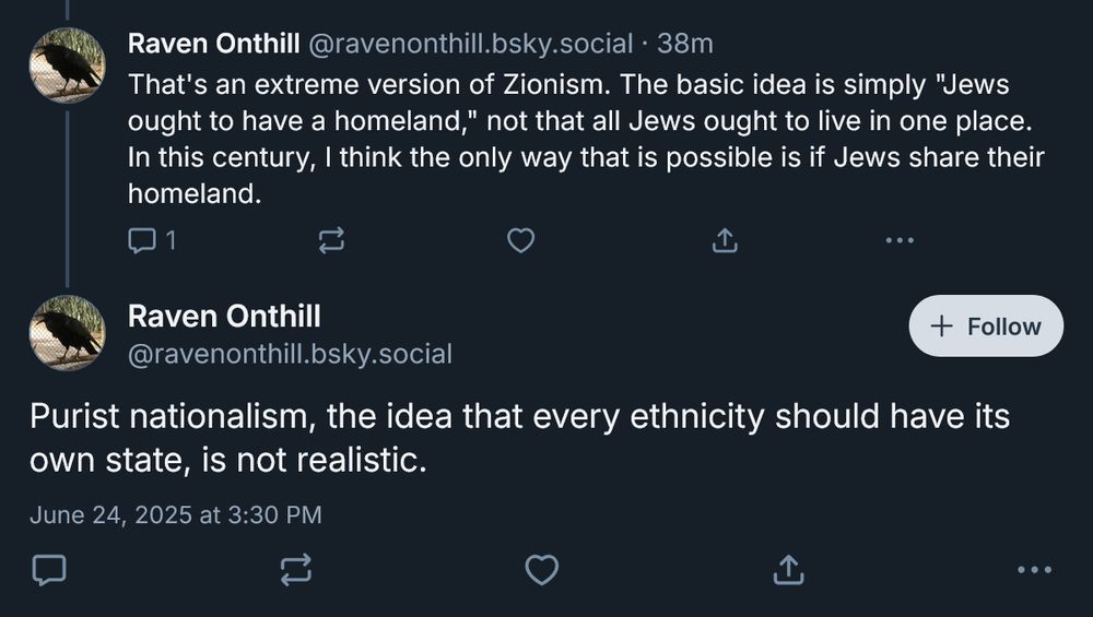Raven Onthill‬
@ravenonthill.bsky.social‬
That's an extreme version of Zionism. The basic idea is simply "Jews ought to have a homeland," not that all Jews ought to live in one place. In this century, I think the only way that is possible is if Jews share their homeland.

Raven Onthill
‪@ravenonthill.bsky.social‬
Purist nationalism, the idea that every ethnicity should have its own state, is not realistic.