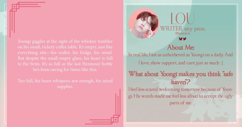 LOU
WRITER, ANY PRONOUNS, Twitter, BSky: belatskiii, AO3: becharlatan

About Me
In real life, I am as unbothered as Yoongi on a daily. And I love, show support, and care just as much :]

What about Yoongi makes you think "safe haven”?
I feel less scared welcoming tomorrow because of Yoongi. His words made me feel less afraid to accept the ugly parts of me.