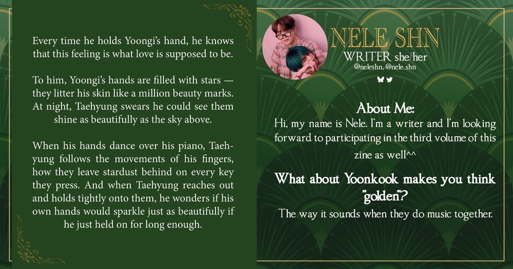The left side of the green graphic shows a writing snippet that reads "Every time he holds Yoongi's hand, he knows that this feeling is what love is supposed to be.
To him, Yoongi's hands are filled with stars - they litter his skin like a million beauty marks.
At night, Taehyung swears he could see them shine as beautifully as the sky above.
When his hands dance over his piano, Taehyung follows the movements of his fingers, how they leave stardust behind on every key they press. And when Taehyung reaches out and holds tightly onto them, he wonders if his own hands would sparkle just as beautifully if he just held on for long enough.”

Nele Shn (she/her) is a writer and can be found on Twitter at Nele_shn and Bluesky at neleshn. 

The following text is shown: “About Me: Hi, my name is Nele. I'm a writer and I'm looking forward to participating in the third volume of this zine as well^^
What about Yoonkook makes you think "golden"? The way it sounds when they do music together.”