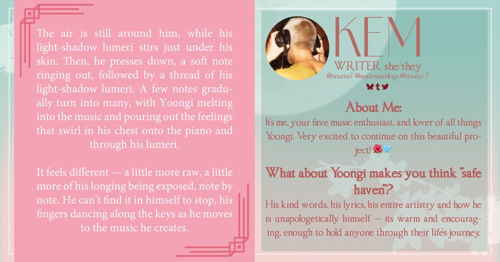 KEM

WRITER she/they

Twitter @trueto_7, BlueSky @trueto7, AO3 @seidream, Tumblr @seidreams

About Me: It's me, your fave music enthusiast, and lover of all things Yoongi. Very excited to continue on this beautiful project!🌺🩵

What about Yoongi makes you think "safe haven"? 
his kind words, his lyrics, his entire artistry and how he is unapologetically himself -- its warm and encouraging, enough to hold anyone through their life's journey. 


SNIPPET TEXT

The air is still around him, while his light-shadow lumeri stirs just under his skin. Then, he presses down, a soft note ringing out, followed by a thread of his light-shadow lumeri. A few notes gradually turn into many, with Yoongi melting into the music and pouring out the feelings that swirl in his chest onto the piano and through his lumeri. 

It feels different — a little more raw, a little more of his longing being exposed, note by note. He can’t find it in himself to stop, his fingers dancing along the keys as he moves to the music he creates.