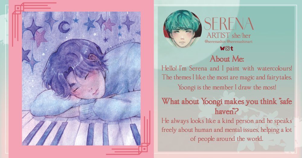 SERENA
ARTIST she/her @serenashin @serenashinart

About Me:
Hello! I'm Serena and I paint with watercolours!
The themes I like the most are magic and fairytales.
Yoongi is the member I draw the most!
What about Yoongi makes you think "safe haven”?
He always looks like a kind person and he speaks freely about human and mental issues, helping a lot of people around the world.