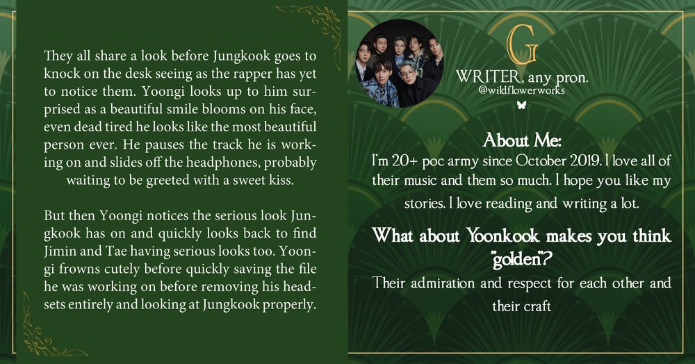 The left side of the green graphic features a writing snippet that reads: “They all share a look before Jungkook goes to knock on the desk seeing as the rapper has yet to notice them. Yoongi looks up to him surprised as a beautiful smile blooms on his face, even dead tired he looks like the most beautiful person ever. He pauses the track he is working on and slides off the headphones, probably waiting to be greeted with a sweet kiss.
But then Yoongi notices the serious look Jun-gkook has on and quickly looks back to find Jimin and Tae having serious looks too."

G is a writer and can be found on Bluesky at wildflowerworks.

The following text is shown: “About Me: I'm 20+ poc army since October 2019. I love all of their music and them so much. I hope you like my stories. I love reading and writing a lot.
What about Yoonkook makes you think "golden? Their admiration and respect for each other and their craft"