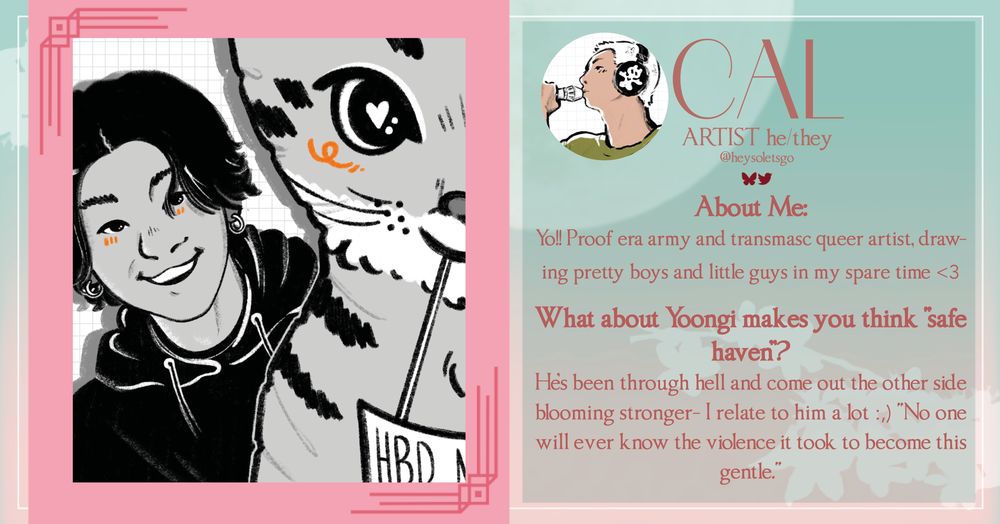 CAL
ARTIST he/they @heysoletsgo
About Me:
Yo!! Proof era army and transmasc queer artist, drawing pretty boys and little guys in my spare time <3
What about Yoongi makes you think "safe haven"?
Hes been through hell and come out the other side blooming stronger- I relate to him a lot :) "No one will ever know the violence it took to become this gentle."