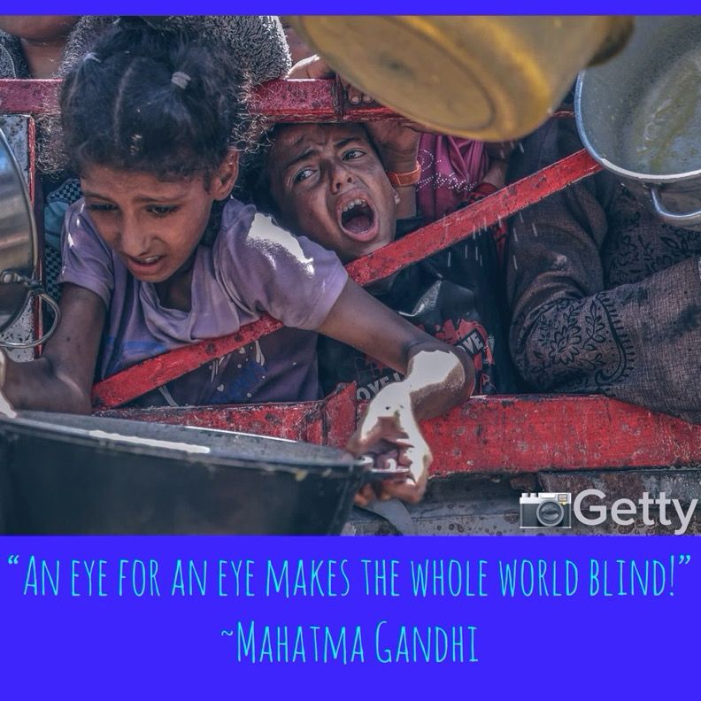 A Getty Image (taken in July 2025) shows a young emaciated girl with her frail, thin arms holding an empty plate. Her gaunt face paints a child on the brink of starvation as does the young boy’s face peering through-mouth agape-as if a scream of howl has permanently frozen 
his expression-as if he sees death…
These are merely 2 of the children starving to death on planet earth on this 24th day of July in 2025.

The quote reads, “An eye for an eye makes the whole world blind!” -Mahatma Ghanaian