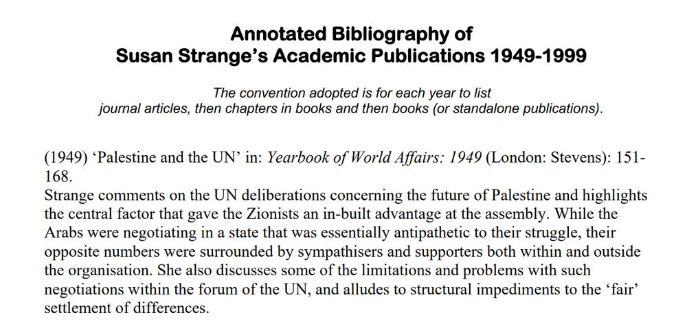 Annotated Bibliography of
Susan Strange's Academic Publications 1949-1999
The convention adopted is for each year to list
journal articles, then chapters in books and then books (or standalone publications).
(1949) 'Palestine and the UN' in: Yearbook of World Affairs: 1949 (London: Stevens): 151-
168.
Strange comments on the UN deliberations concerning the future of Palestine and highlights he central factor that gave the Zionists an in-built advantage at the assembly. While the Arabs were negotiating in a state that was essentially antipathetic to their struggle, their opposite numbers were surrounded by sympathisers and supporters both within and outside the organisation. She also discusses some of the limitations and problems with such negotiations within the forum of the UN, and alludes to structural impediments to the 'fair' settlement of differences.