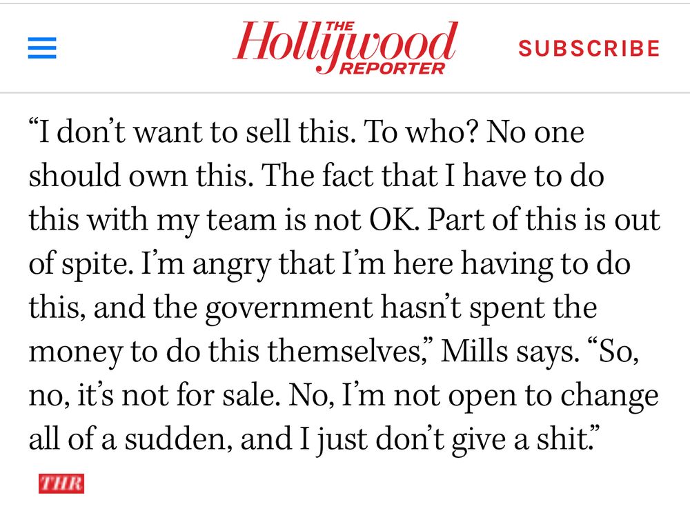 Screenshot of Hollywood Reporter interview: 

“I don’t want to sell this. To who? No one should own this. The fact that I have to do this with my team is not OK. Part of this is out of spite. I’m angry that I’m here having to do this, and the government hasn’t spent the money to do this themselves,” Mills says. “So, no, it’s not for sale. No, I’m not open to change all of a sudden, and I just don’t give a shit.”