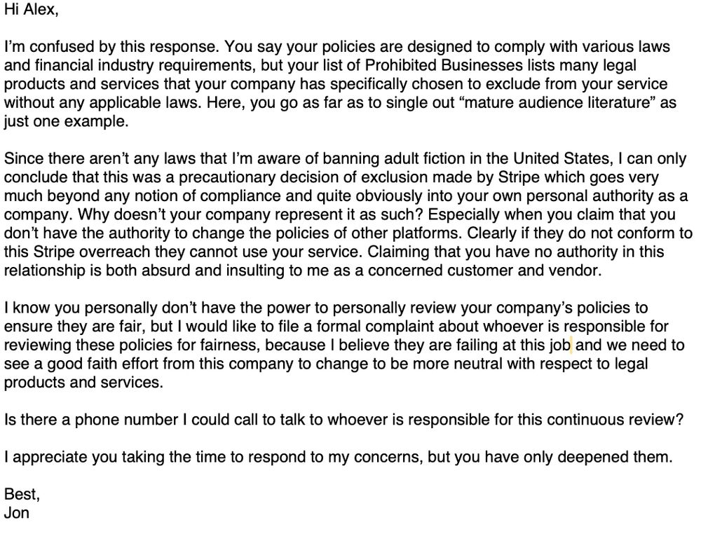 Hi AleX,
I'm confused by this response. You say your policies are designed to comply with various laws and financial industry requirements, but your list of Prohibited Businesses lists many legal products and services that your company has specifically chosen to exclude from your service without any applicable laws. Here, you go as far as to single out "mature audience literature" as just one example.
Since there aren't any laws that l'm aware of banning adult fiction in the United States, I can only conclude that this was a precautionary decision of exclusion made by Stripe which goes very much beyond any notion of compliance and quite obviously into your own personal authority as a company. Why doesn't your company represent it as such? Especially when you claim that you don't have the authority to change the policies of other platforms. Clearly if they do not conform to this Stripe overreach they cannot use your service. Claiming that you have no authority in this relationship is both absurd and insulting to me as a concerned customer and vendor.
I know you personally don't have the power to personally review your company's policies to ensure they are fair, but I would like to file a formal complaint about whoever is responsible for reviewing these policies for fairness, because I believe they are failing at this job and we need to see a good faith effort from this company to change to be more neutral with respect to legal products and services.
Is there a phone number I could call to talk to whoever is responsible for this continuous review?
I appreciate you taking the time to respond to my concerns, but you have only deepened them.
Best, Jon