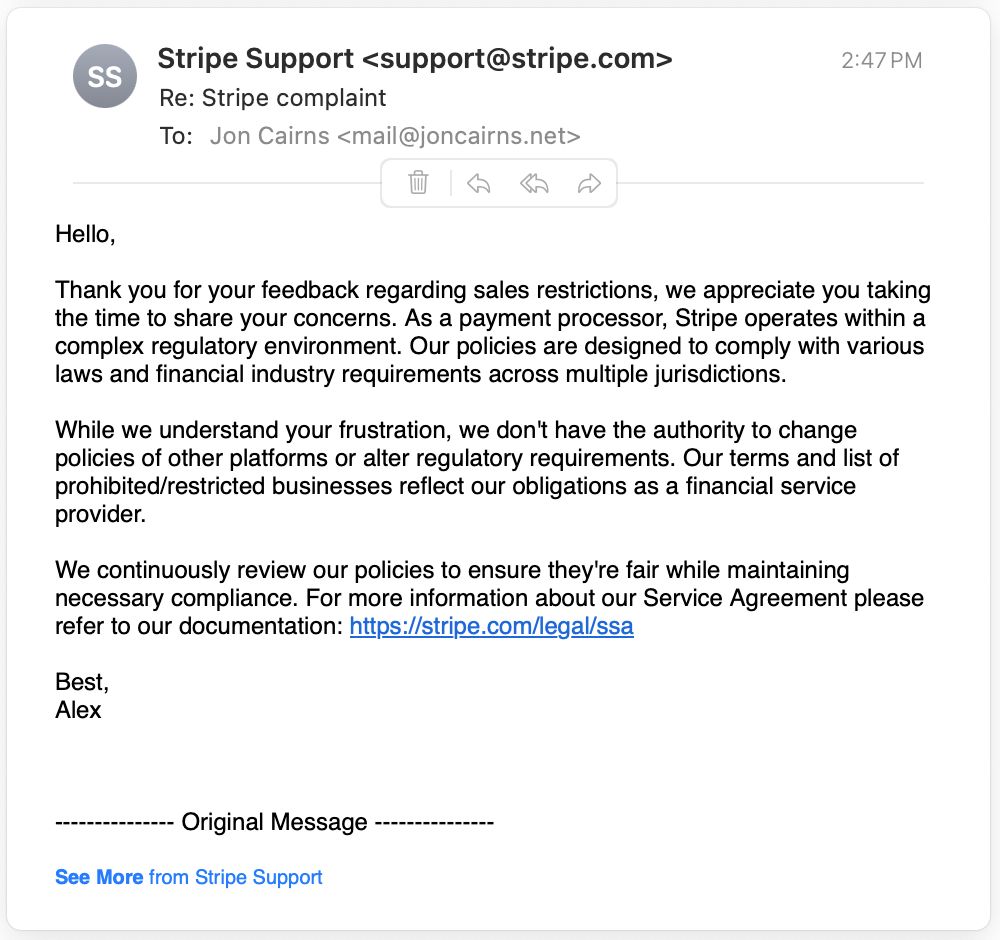 Hello,
Thank you for your feedback regarding sales restrictions, we appreciate you taking the time to share your concerns. As a payment processor, Stripe operates within a complex regulatory environment. Our policies are designed to comply with various laws and financial industry requirements across multiple jurisdictions.
While we understand your frustration, we don't have the authority to change policies of other platforms or alter regulatory requirements. Our terms and list of prohibited/restricted businesses reflect our obligations as a financial service provider.
We continuously review our policies to ensure they're fair while maintaining necessary compliance. For more information about our Service Agreement please refer to our documentation: https://stripe.com/legal/ssa
Best, Alex