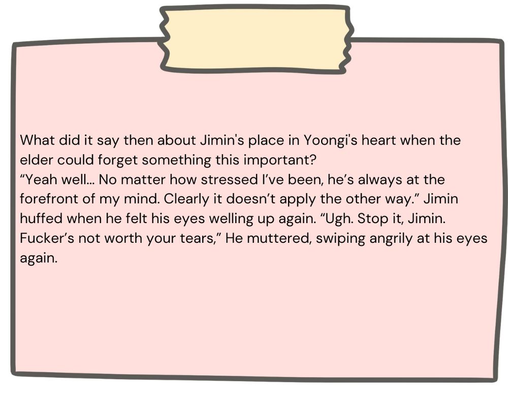 What did it say then about Jimin's place in Yoongi's heart when the elder could forget something this important?

“Yeah well... No matter how stressed I’ve been, he’s always at the forefront of my mind. Clearly it doesn’t apply the other way.” Jimin huffed when he felt his eyes welling up again. “Ugh. Stop it, Jimin. Fucker’s not worth your tears,” He muttered, swiping angrily at his eyes again.  