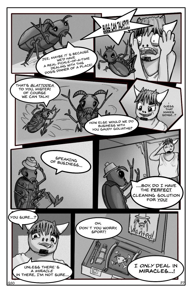 Panel 1: A cockroach saying "Jee, Maybe it's because we'd have a real pickle-of-a-time dealing with this dog's dinner of a place!"

Panel 2: Baxter shouting "BUGS CAN TALK?!?" as he drops the cockroach.

Panel 3: The cockroach flipping himself over, saying "That's Blattodea to you, mister! Of course we can talk." then "How else would we do business with you gaudy goliaths?" 

Panel 4: A cutaway panel with Baxter saying "I guess that makes sense...?"

Panel 5: The cockroach puts on a small condiment cap and grabs a suitcase, "Speaking of business..."

Panel 6: The cockroach looks up at a surprised Baxter "...Boy, do I have the perfect cleaning solution for you!"

Panel 7: A low angle shot of Baxter's face, "You sure...? Unless there's a miracle in there, I'm not sure..."

Panel 8: A view inside of the cockroaches suitcase. There's a toothbrush, toothpaste, a wanted poster of the same cockroach talking to Baxter, and a mysterious cylinder with a cockroach skull-and-crossbones on it. "Oh, don't you worry, sport! I only deal in miracles...!"
