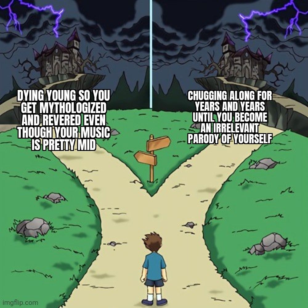 Two directions castle meme but both castles are dark

DYING YOUNG SO YOU GET MYTHOLOGIZED AND REVERED EVEN THOUGH YOUR MUSIC IS PRETTY MID

CHUGGING ALONG FOR YEARS AND YEARS UNTIL YOU BECOME AN IRRELEVANT PARODY OF YOURSELF