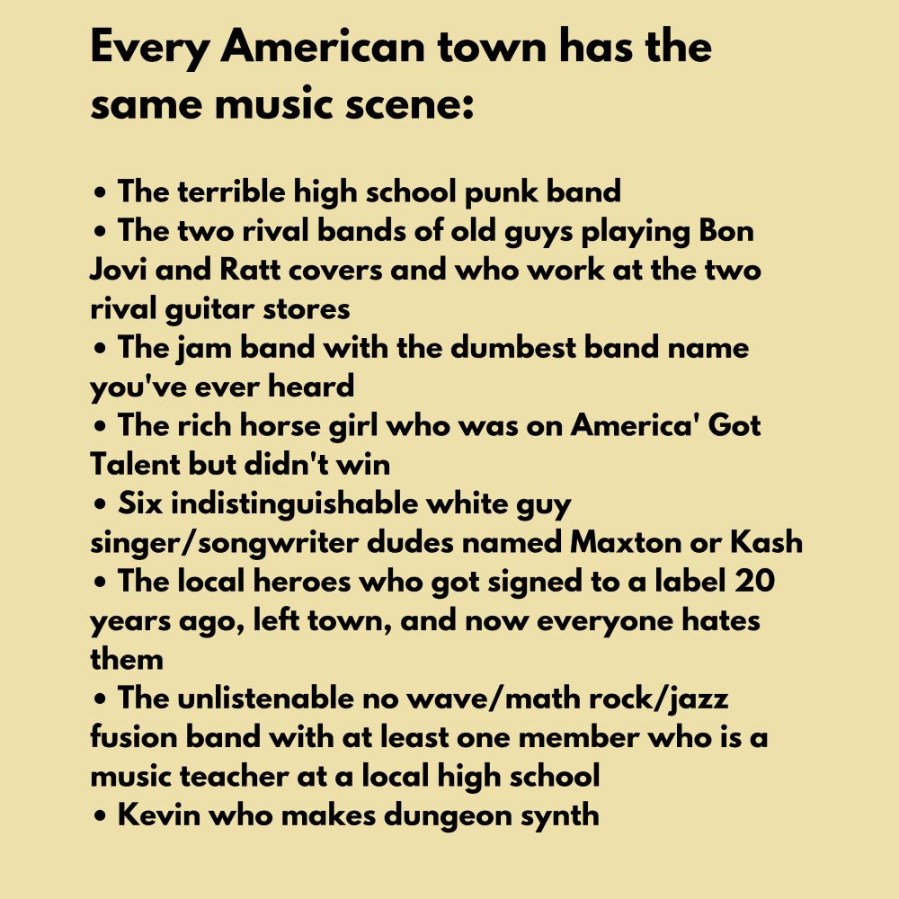 Every American town has the same music scene:

The terrible high school punk band The two rival bands of old guys playing Bon Jovi and Ratt covers and who work at the two rival guitar stores
The jam band with the dumbest band name you've ever heard
The rich horse girl who was on America' Got Talent but didn't win
Six indistinguishable white guy singer/songwriter dudes named Maxton or Kash The local heroes who got signed to a label 20 years ago, left town, and now everyone hates them
The unlistenable no wave/math rock/jazz fusion band with at least one member who isa music teacher at a local high school
Kevin who makes dungeon synth